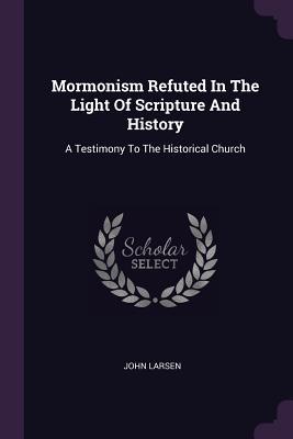 Read Mormonism Refuted in the Light of Scripture and History: A Testimony to the Historical Church - John Larsen | ePub