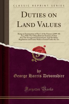 Download Duties on Land Values: Being an Examination of Part 1 of the Finance (1909-10) Act, 1910; The Other Relevant Sections of That Act; The Incorporated Enactments; And the Rules, Regulations and Forms Made or Issued Under the ACT (Classic Reprint) - George Harris Devonshire file in PDF