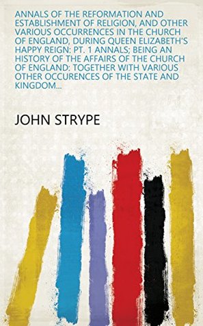 Full Download Annals of the Reformation and Establishment of Religion, and Other Various Occurrences in the Church of England, During Queen Elizabeth's Happy Reign:  other occurences of the state and kingdom - John Strype file in PDF