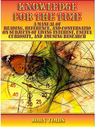 Read Online Knowledge for the Time : A Manual of Reading, Reference, and Conversation on Subjects of Living Interest, Useful Curiosity, and Amusing Research (Illustrated) - John Timbs | PDF