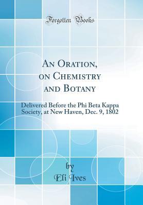 Full Download An Oration, on Chemistry and Botany: Delivered Before the Phi Beta Kappa Society, at New Haven, Dec. 9, 1802 (Classic Reprint) - Eli Ives file in PDF