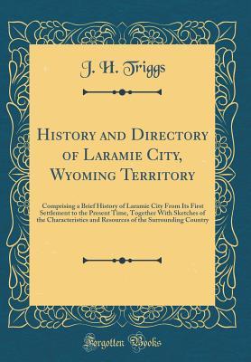 Download History and Directory of Laramie City, Wyoming Territory: Comprising a Brief History of Laramie City from Its First Settlement to the Present Time, Together with Sketches of the Characteristics and Resources of the Surrounding Country (Classic Reprint) - J H Triggs file in PDF