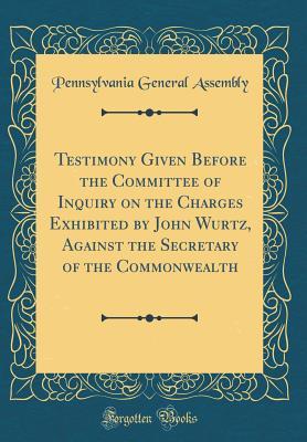 Read Testimony Given Before the Committee of Inquiry on the Charges Exhibited by John Wurtz, Against the Secretary of the Commonwealth (Classic Reprint) - Pennsylvania General Assembly | PDF