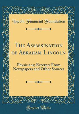 Read Online The Assassination of Abraham Lincoln: Physicians; Excerpts from Newspapers and Other Sources (Classic Reprint) - Lincoln Financial Foundation Collection file in PDF