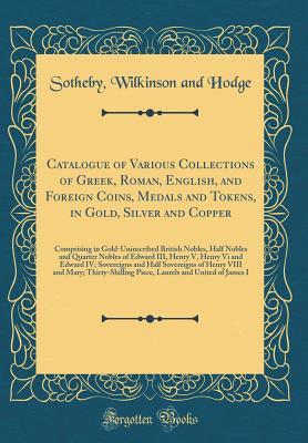 Full Download Catalogue of Various Collections of Greek, Roman, English, and Foreign Coins, Medals and Tokens, in Gold, Silver and Copper: Comprising in Gold-Uninscribed British Nobles, Half Nobles and Quarter Nobles of Edward III, Henry V, Henry VI and Edward IV; Sove - Sotheby Wilkinson and Hodge file in ePub