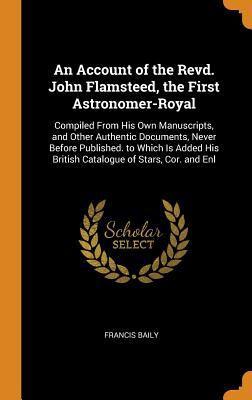 Full Download An Account of the Revd. John Flamsteed, the First Astronomer-Royal: Compiled from His Own Manuscripts, and Other Authentic Documents, Never Before Published. to Which Is Added His British Catalogue of Stars, Cor. and Enl - Francis Baily file in ePub