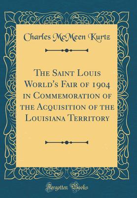 Read Online The Saint Louis World's Fair of 1904 in Commemoration of the Acquisition of the Louisiana Territory (Classic Reprint) - Charles McMeen Kurtz file in PDF