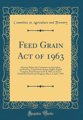 Full Download Feed Grain Act of 1963: Hearings Before the Committee on Agriculture and Forestry, United States Senate, Eighty-Eighth Congress, First Session on H. R. 4997, an ACT to Extend the Feed Grain Program; May 3, 6, and 7, 1963 (Classic Reprint) - Committee on Agriculture and Forestry | ePub