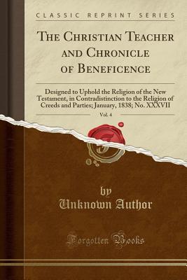 Read Online The Christian Teacher and Chronicle of Beneficence, Vol. 4: Designed to Uphold the Religion of the New Testament, in Contradistinction to the Religion of Creeds and Parties; January, 1838; No. XXXVII (Classic Reprint) - Unknown | PDF