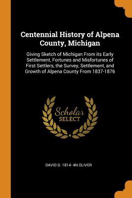 Read Centennial History of Alpena County, Michigan: Giving Sketch of Michigan from Its Early Settlement, Fortunes and Misfortunes of First Settlers, the Survey, Settlement, and Growth of Alpena County from 1837-1876 - David Dykins Oliver file in ePub