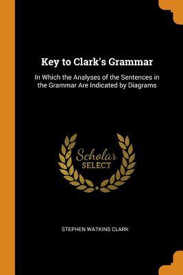 Read Key to Clark's Grammar: In Which the Analyses of the Sentences in the Grammar Are Indicated by Diagrams - Stephen Watkins Clark file in ePub
