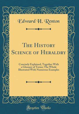 Download The History Science of Heraldry: Concisely Explained, Together with a Glossary of Terms; The Whole Illustrated with Numerous Examples (Classic Reprint) - Edward H. Renton file in PDF