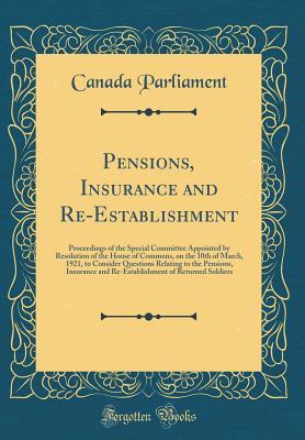 Read Online Pensions, Insurance and Re-Establishment: Proceedings of the Special Committee Appointed by Resolution of the House of Commons, on the 10th of March, 1921, to Consider Questions Relating to the Pensions, Insurance and Re-Establishment of Returned Soldiers - Canada Parliament file in ePub