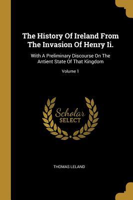 Read Online The History Of Ireland From The Invasion Of Henry Ii.: With A Preliminary Discourse On The Antient State Of That Kingdom; Volume 1 - Thomas Leland | ePub