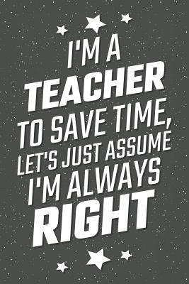 Read Online I'm A Teacher To Save Time, Let's Just Assume I'm Always Right: Notebook, Planner or Journal - Size 6 x 9 - 110 Lined Pages - Office Equipment, Supplies - Great Gift Idea for Christmas or Birthday for a Teacher -  | ePub