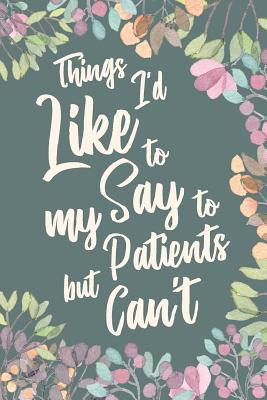 Read Online Things I'd Like to Say to My Patients But Can't: Funny Appreciation Thank You Gift for Nurses, Doctors, Surgeon, Chiropractor & Dentist. Gag Joke Notebook Journal. 6 x 9 inch, 120 Pages. - Profession Humor | PDF