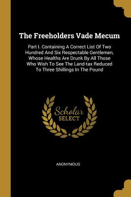 Read The Freeholders Vade Mecum: Part I. Containing a Correct List of Two Hundred and Six Respectable Gentlemen, Whose Healths Are Drunk by All Those Who Wish to See the Land-Tax Reduced to Three Shillings in the Pound - Anonymous file in PDF